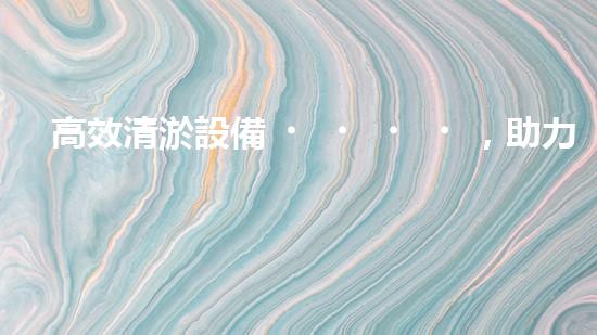 高效清淤設備，助力環(huán)保工程新篇章